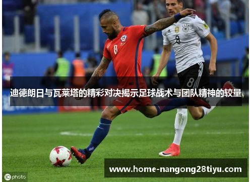 迪德朗日与瓦莱塔的精彩对决揭示足球战术与团队精神的较量